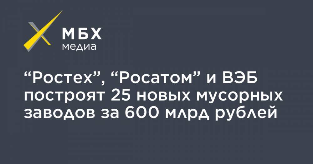 “Ростех”, “Росатом” и ВЭБ построят 25 новых мусорных заводов за 600 млрд рублей - mbk.news - Россия - Московская обл. - Казань