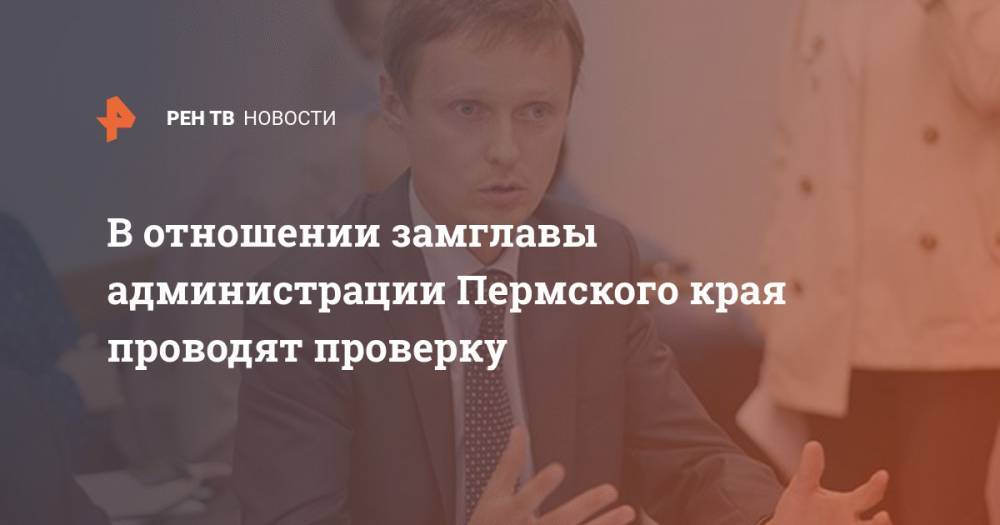 В отношении замглавы администрации Пермского края проводят проверку - ren.tv - Пермский край