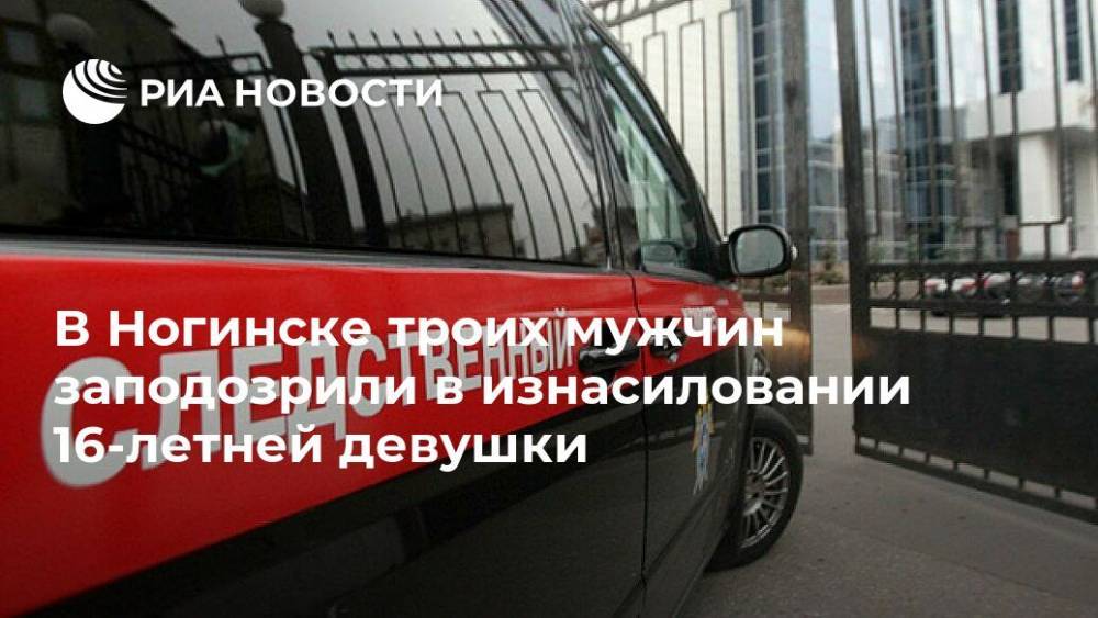 В Ногинске троих мужчин заподозрили в изнасиловании 16-летней девушки - ria.ru - Москва - Россия - Московская обл. - Ногинск
