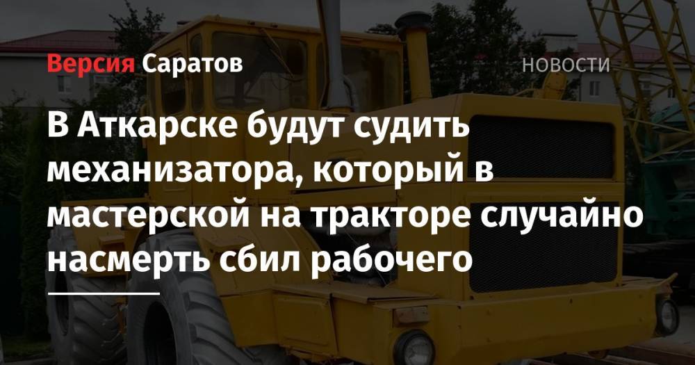 В Аткарске будут судить механизатора, который в мастерской на тракторе случайно насмерть сбил рабочего - nversia.ru - Саратовская обл. - Аткарск