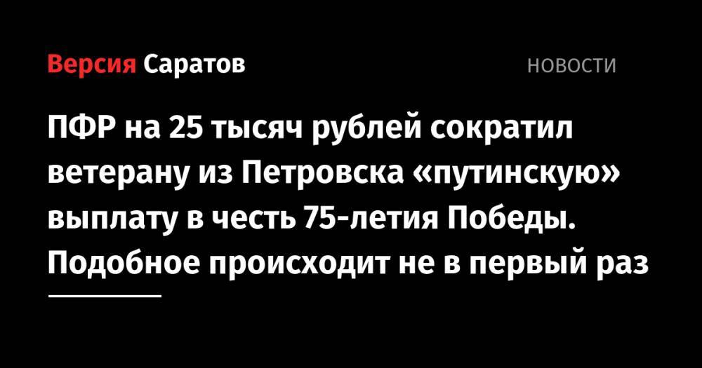 Владимир Путин - ПФР на 25 тысяч рублей сократил ветерану из Петровска «путинскую» выплату в честь 75-летия Победы. Подобное происходит не в первый раз - nversia.ru - Россия - Латвия - Петровск