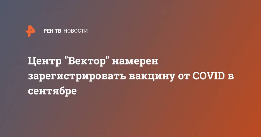 Ринат Максютов - Центр "Вектор" намерен зарегистрировать вакцину от COVID в сентябре - ren.tv - Россия - Новосибирск