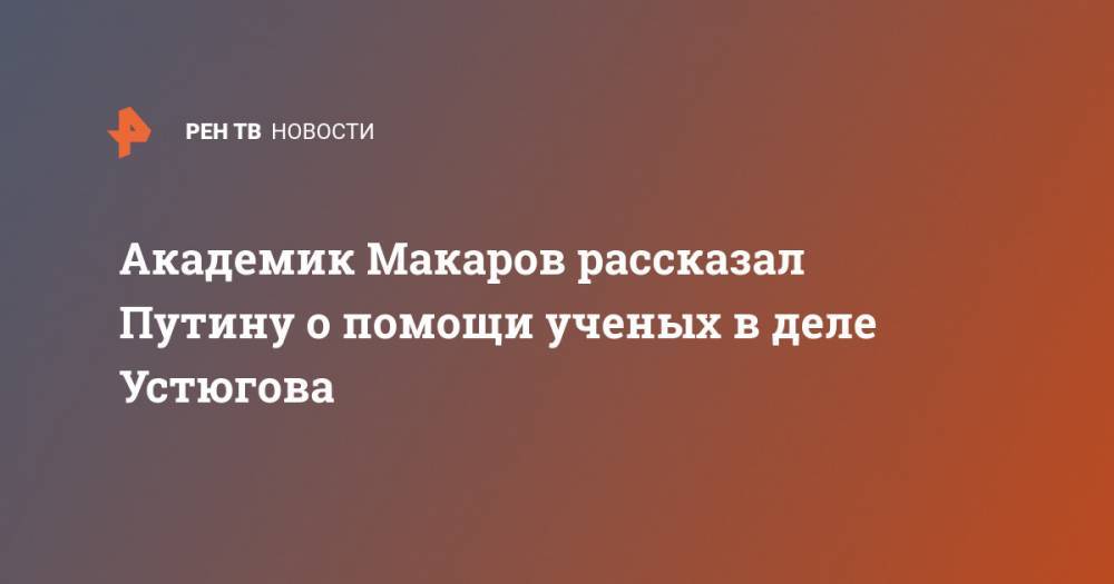 Академик Макаров рассказал Путину о помощи ученых в деле Устюгова - ren.tv - Россия