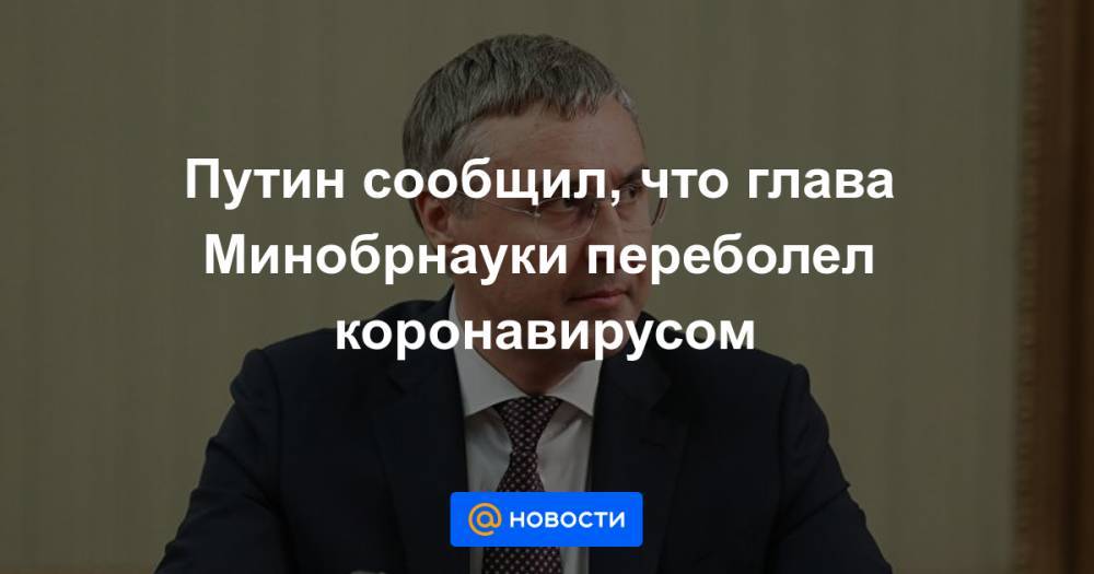 Владимир Путин - Владимир Якушев - Михаил Мишустин - Ольга Любимова - Путин сообщил, что глава Минобрнауки переболел коронавирусом - news.mail.ru