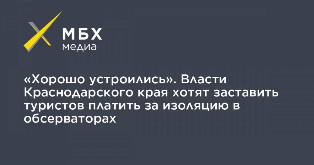Андрей Алексеенко - «Хорошо устроились». Власти Краснодарского края хотят заставить туристов платить за изоляцию в обсерваторах - mbk.news - Краснодарский край
