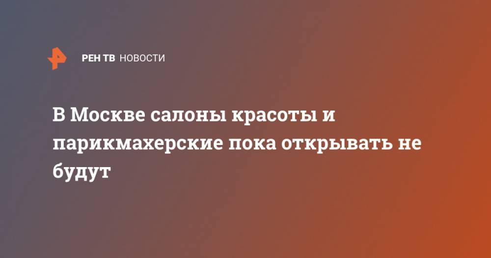 Сергей Собянин - В Москве салоны красоты и парикмахерские пока открывать не будут - ren.tv - Москва - Китай - Ухань