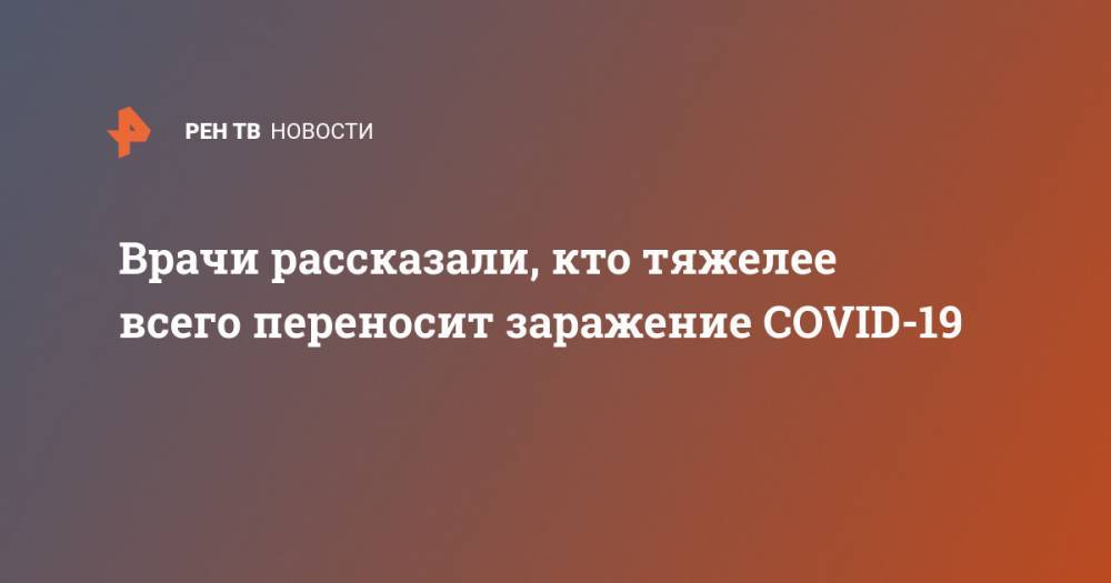 Марьяна Лысенко - Денис Проценко - Врачи рассказали, кто тяжелее всего переносит заражение COVID-19 - ren.tv - Китай - Ухань