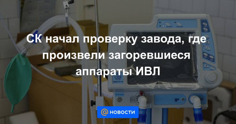 СК начал проверку завода, где произвели загоревшиеся аппараты ИВЛ - news.mail.ru - Москва - Россия - Санкт-Петербург - Уральск