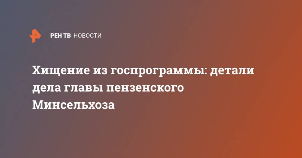 Хищение из госпрограммы: детали дела главы пензенского Минсельхоза - ren.tv - Пензенская обл. - Пенза