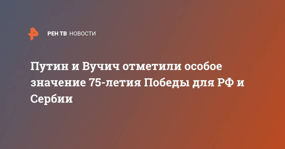Владимир Путин - Александр Вучич - Путин и Вучич отметили особое значение 75-летия Победы для РФ и Сербии - ren.tv - Россия - Сербия