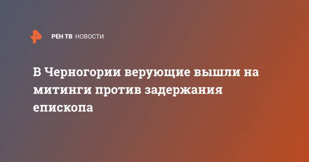 В Черногории верующие вышли на митинги против задержания епископа - ren.tv - Украина - Сербия - Черногория