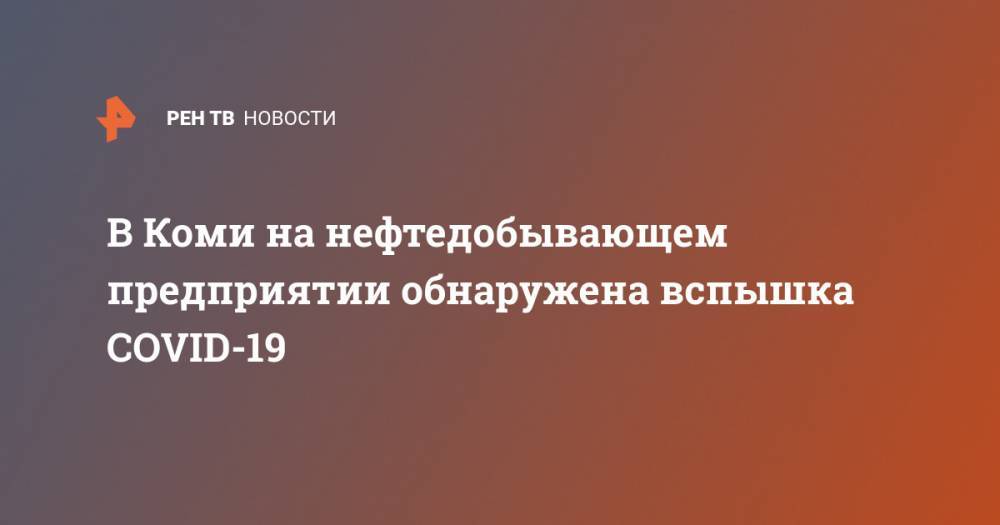 В Коми на нефтедобывающем предприятии обнаружена вспышка COVID-19 - ren.tv - респ. Коми - Усинск