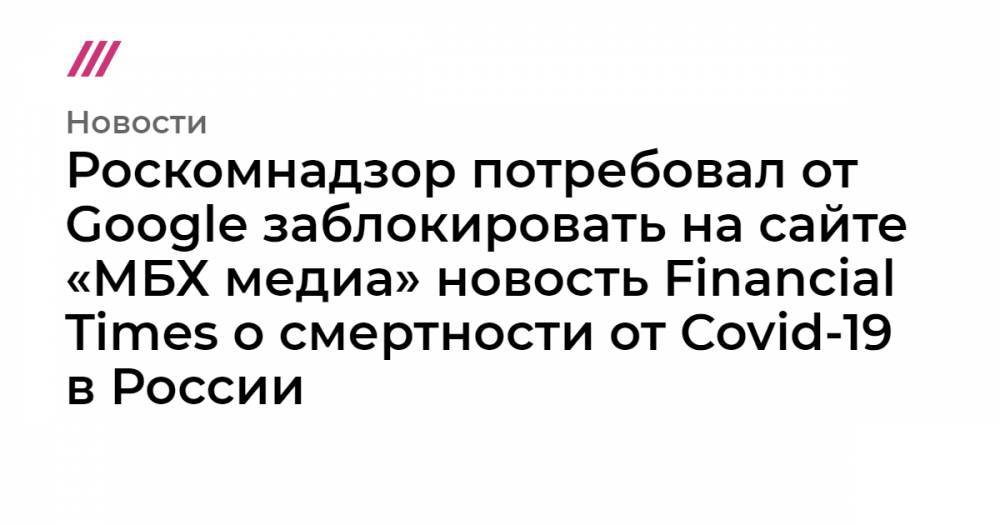 Мария Захарова - Роскомнадзор потребовал от Google заблокировать на сайте «МБХ медиа» новость Financial Times о смертности от Covid-19 в России - tvrain.ru - Москва - Россия - Санкт-Петербург