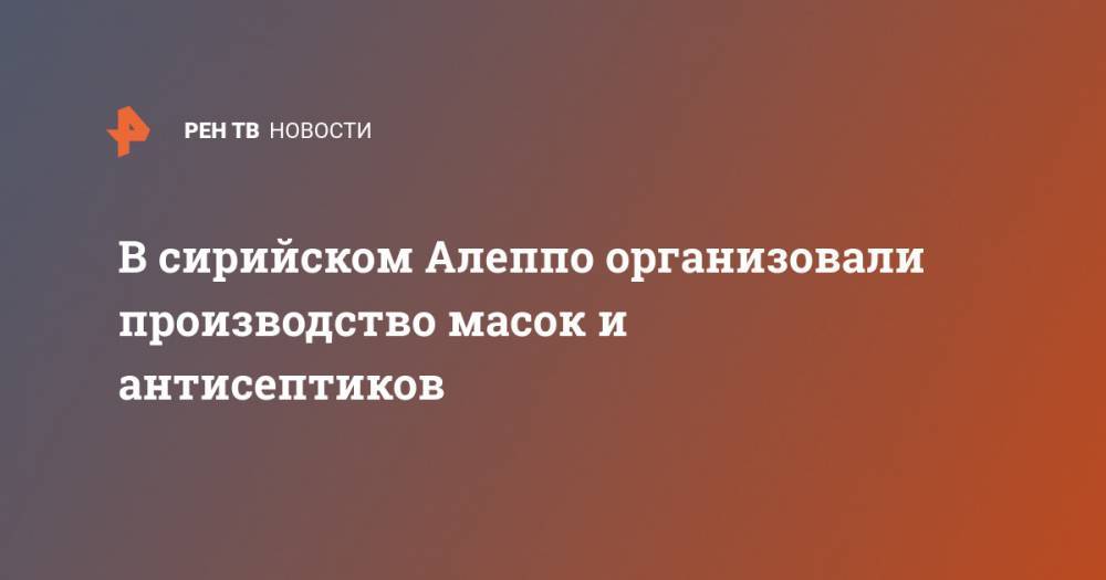 В сирийском Алеппо организовали производство масок и антисептиков - ren.tv - Сирия