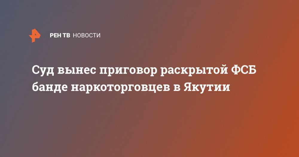 Суд вынес приговор раскрытой ФСБ банде наркоторговцев в Якутии - ren.tv - Россия - Казахстан - респ. Саха - Якутск - окр. Янао - Южно-Сахалинск