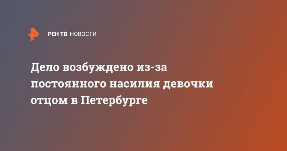 Дело возбуждено из-за постоянного насилия девочки отцом в Петербурге - ren.tv - Санкт-Петербург