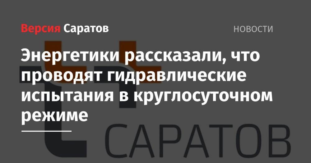 Энергетики рассказали, что проводят гидравлические испытания в круглосуточном режиме - nversia.ru - Саратов - Энгельс