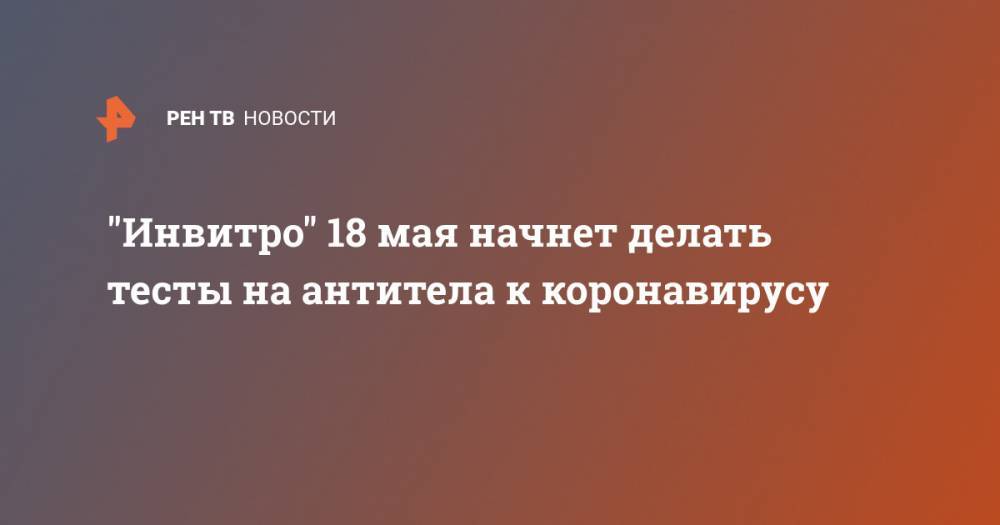 "Инвитро" 18 мая начнет делать тесты на антитела к коронавирусу - ren.tv - Москва - Санкт-Петербург - Московская обл. - Новосибирск - Челябинск - Самара
