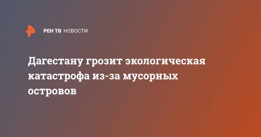 Дагестану грозит экологическая катастрофа из-за мусорных островов - ren.tv - респ. Дагестан
