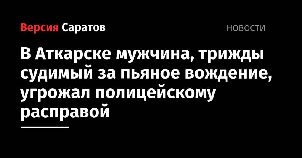 В Аткарске мужчина, трижды судимый за пьяное вождение, угрожал полицейскому расправой - nversia.ru - Россия - Саратовская обл. - Аткарск