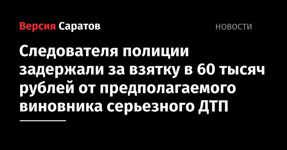 Следователя полиции задержали за взятку в 60 тысяч рублей от предполагаемого виновника серьезного ДТП - nversia.ru - Саратовская обл.