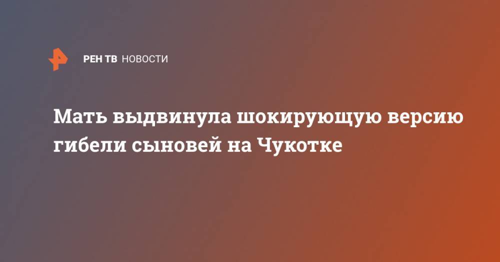 Мать выдвинула шокирующую версию гибели сыновей на Чукотке - ren.tv - Чукотка