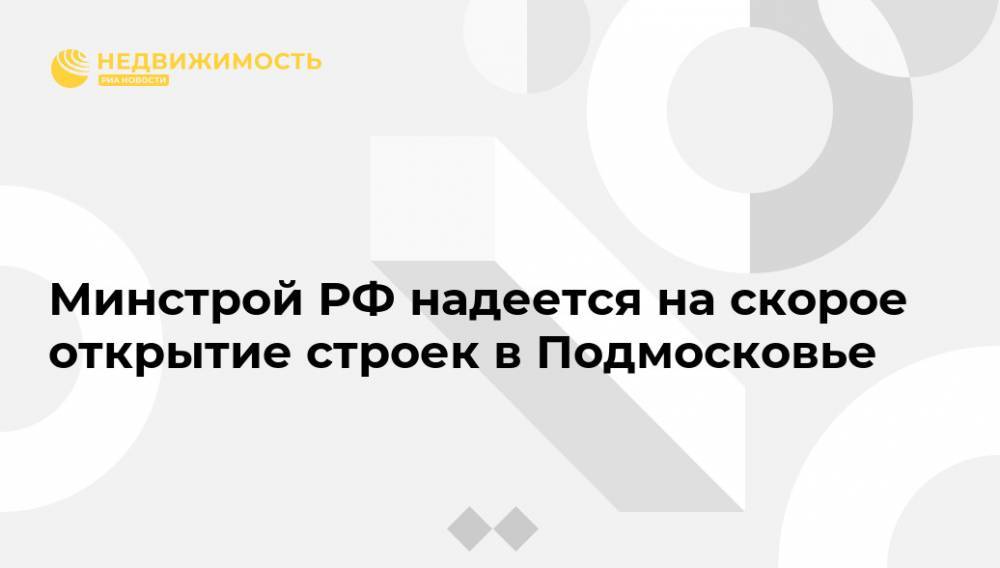 Андрей Воробьев - Никита Стасишин - Минстрой РФ надеется на скорое открытие строек в Подмосковье - realty.ria.ru - Москва - Россия - Московская обл.
