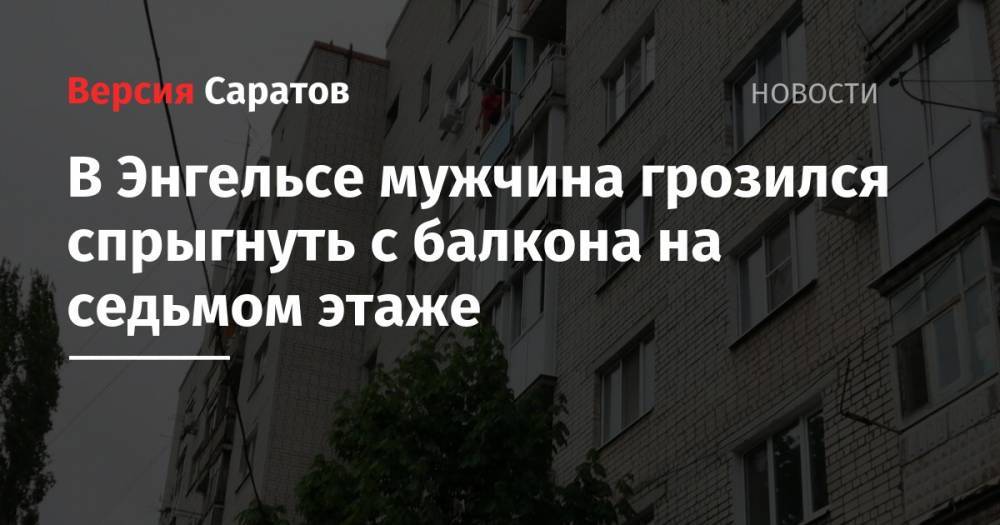 В Энгельсе мужчина грозился спрыгнуть с балкона на седьмом этаже - nversia.ru - Саратов