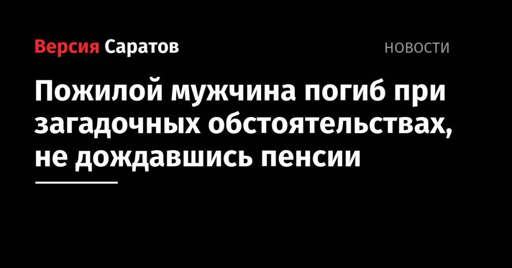 Пожилой мужчина погиб при загадочных обстоятельствах, не дождавшись пенсии - nversia.ru - Саратовская обл.