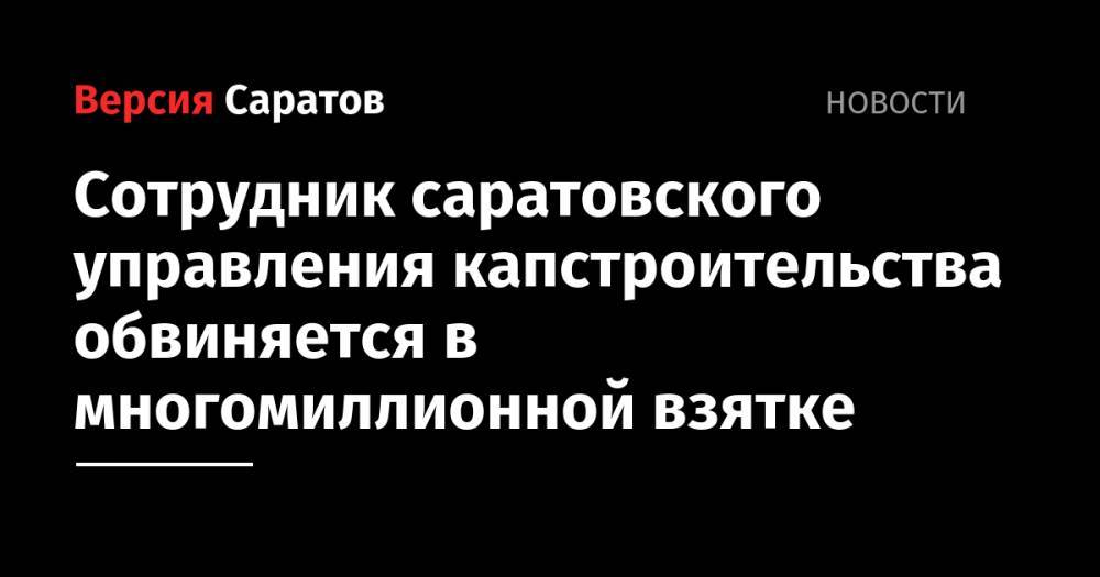 Сотрудник саратовского управления капстроительства обвиняется в многомиллионной взятке - nversia.ru - Саратовская обл.