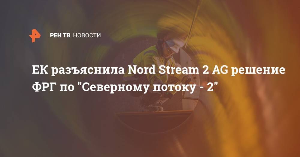 ЕК разъяснила Nord Stream 2 AG решение ФРГ по "Северному потоку - 2" - ren.tv - Германия