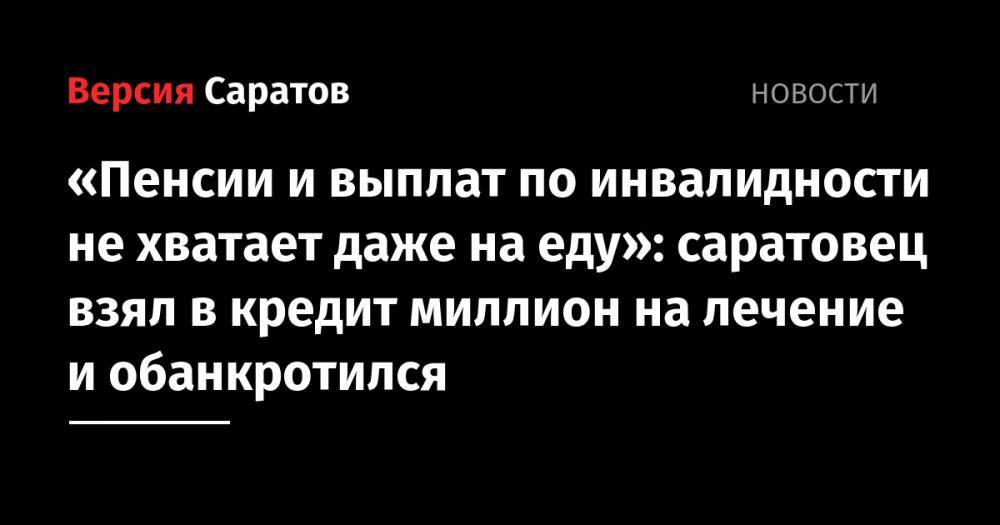 «Пенсии и выплат по инвалидности не хватает даже на еду»: саратовец взял в кредит миллион на лечение и обанкротился - nversia.ru - Саратовская обл.