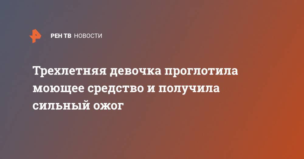 Трехлетняя девочка проглотила моющее средство и получила сильный ожог - ren.tv - Ростовская обл. - Шахты