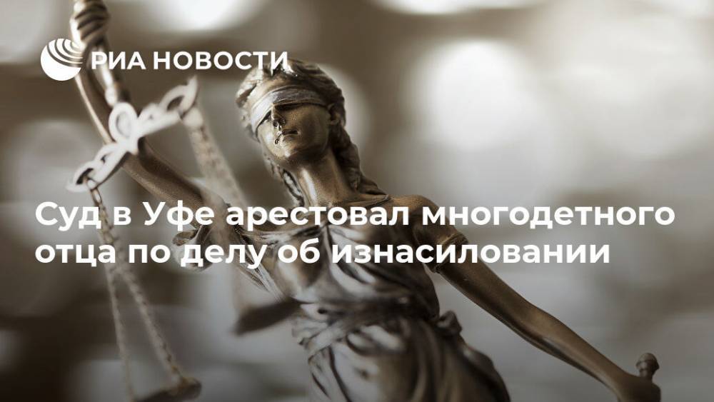 Суд в Уфе арестовал многодетного отца по делу об изнасиловании - ria.ru - Россия - Башкирия - Уфа