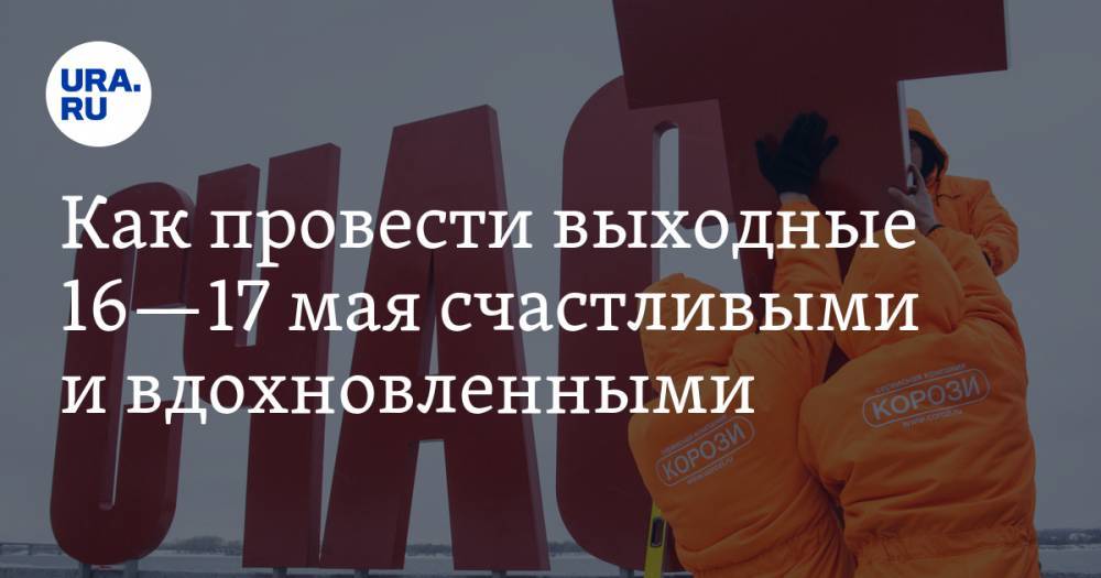 Как провести выходные 16—17 мая счастливыми и вдохновленными. Рекомендации URA.RU - ura.news - Москва