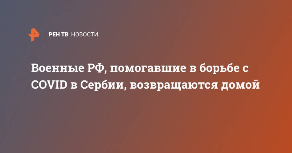Военные РФ, помогавшие в борьбе с COVID в Сербии, возвращаются домой - ren.tv - Россия - Сербия - Белград