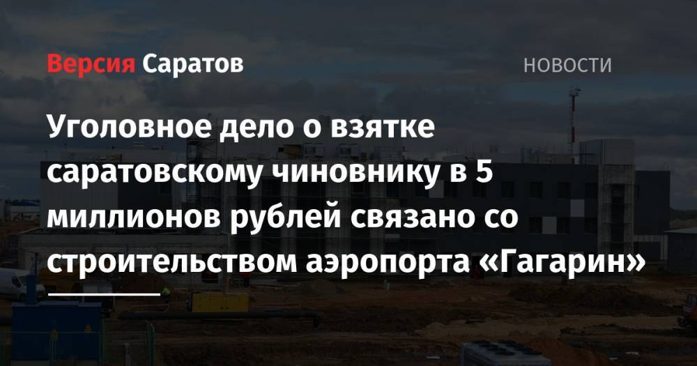 Уголовное дело о взятке саратовскому чиновнику в 5 миллионов рублей связано со строительством аэропорта «Гагарин» - nversia.ru - Саратовская обл. - Саратов
