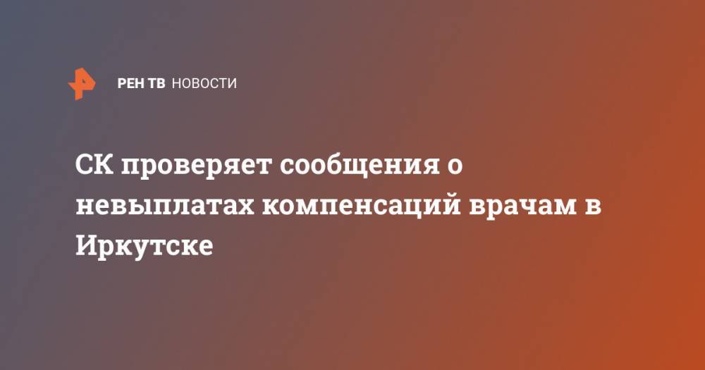 СК проверяет сообщения о невыплатах компенсаций врачам в Иркутске - ren.tv - Россия - Иркутская обл. - Иркутск