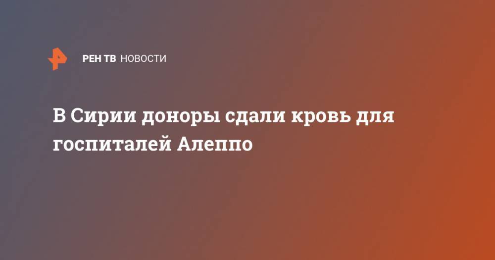 В Сирии доноры сдали кровь для госпиталей Алеппо - ren.tv - Сирия