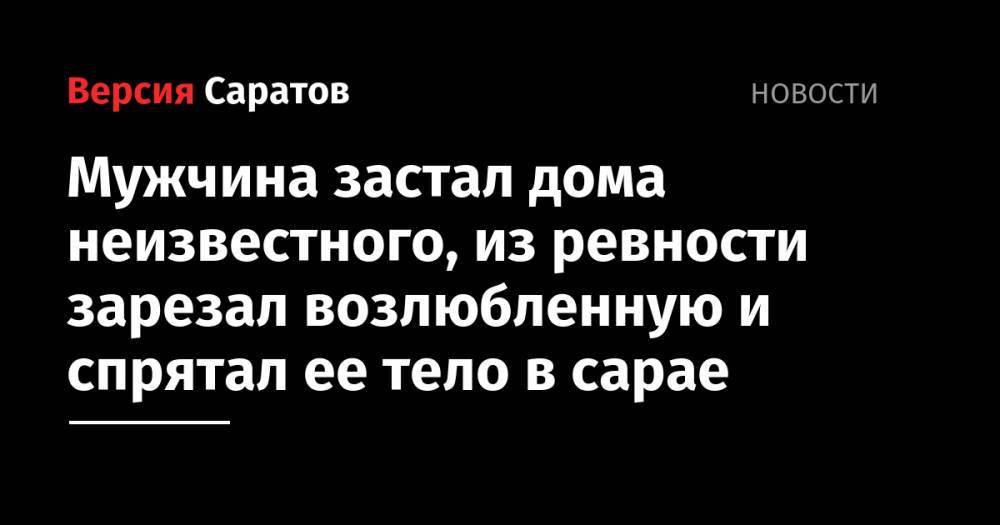 Мужчина застал дома неизвестного, из ревности зарезал возлюбленную и спрятал ее тело в сарае - nversia.ru - Саратов - Оренбургская обл.
