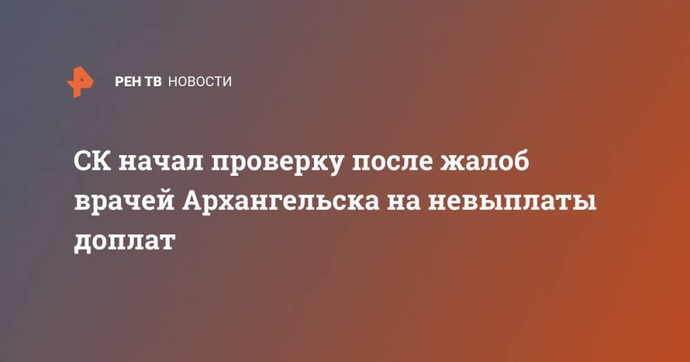 СК начал проверку после жалоб врачей Архангельска на невыплаты доплат - ren.tv - Россия - Архангельск - Архангельская обл.