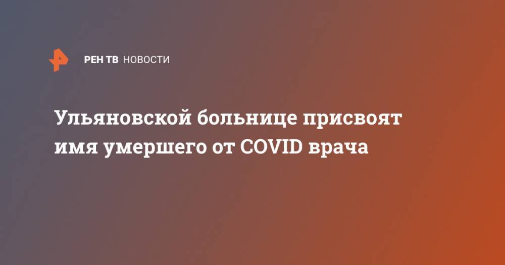 Сергей Морозов - Ульяновской больнице присвоят имя умершего от COVID врача - ren.tv - Ульяновская