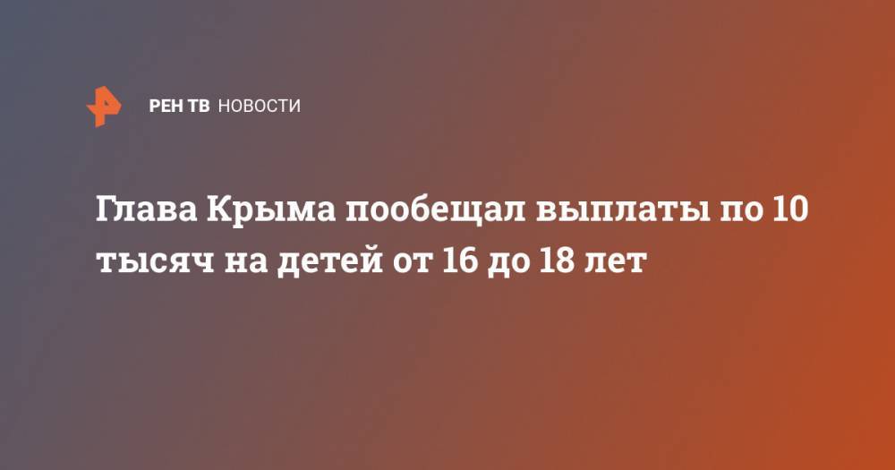 Сергей Аксенов - Глава Крыма пообещал выплаты по 10 тысяч на детей от 16 до 18 лет - ren.tv - Крым
