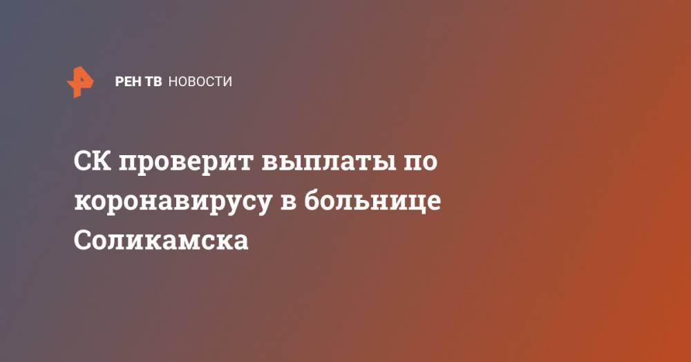 СК проверит выплаты по коронавирусу в больнице Соликамска - ren.tv - Пермь - Пермский край - Соликамск