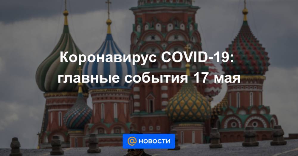 Татьяна Голикова - Анна Попова - Коронавирус COVID-19: главные события 17 мая - news.mail.ru - Москва - Россия - Санкт-Петербург - Московская обл.