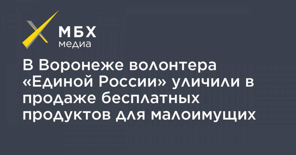 В Воронеже волонтера «Единой России» уличили в продаже бесплатных продуктов для малоимущих - mbk.news - Россия - Воронеж