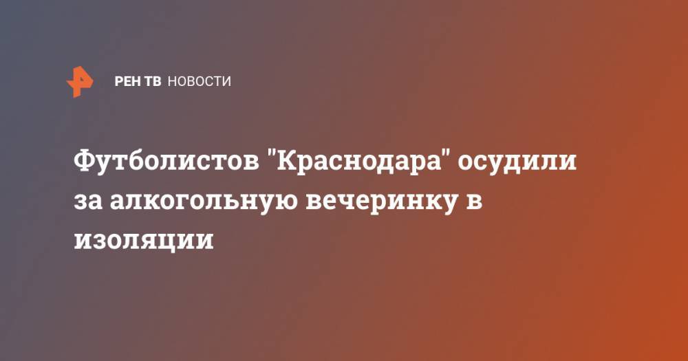 Футболистов "Краснодара" осудили за алкогольную вечеринку в изоляции - ren.tv - Краснодар