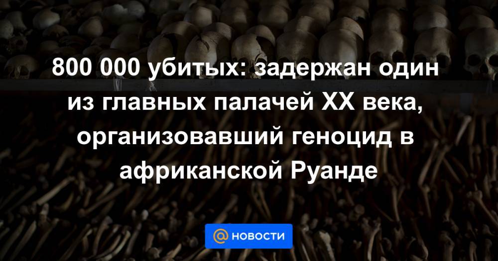 800 000 убитых: задержан один из главных палачей XX века, организовавший геноцид в африканской Руанде - news.mail.ru - США - Франция - Париж - Руанда