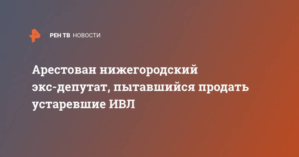 Арестован нижегородский экс-депутат, пытавшийся продать устаревшие ИВЛ - ren.tv - Россия - Московская обл. - Нижний Новгород - Кострома - р-н Раменский