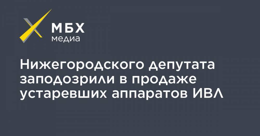 Нижегородского депутата заподозрили в продаже устаревших аппаратов ИВЛ - mbk.news - Россия - Московская обл. - Нижний Новгород - Кострома - р-н Раменский